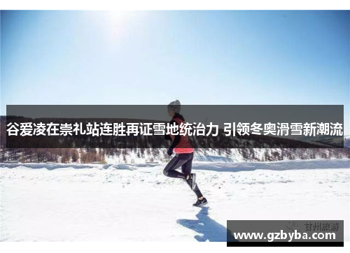 谷爱凌在崇礼站连胜再证雪地统治力 引领冬奥滑雪新潮流